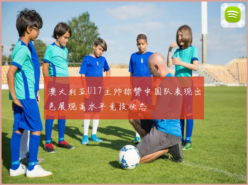 澳大利亚U17主帅称赞中国队表现出色展现高水平竞技状态