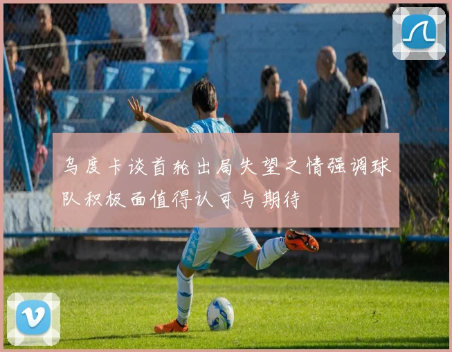 乌度卡谈首轮出局失望之情强调球队积极面值得认可与期待