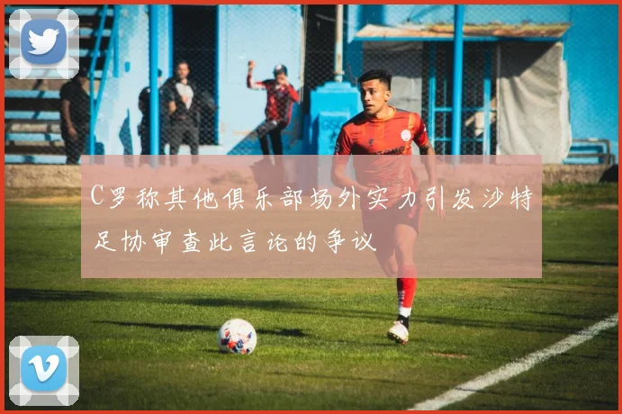 C罗称其他俱乐部场外实力引发沙特足协审查此言论的争议