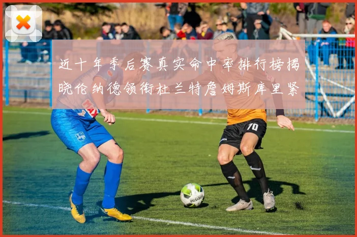 近十年季后赛真实命中率排行榜揭晓伦纳德领衔杜兰特詹姆斯库里紧随其后