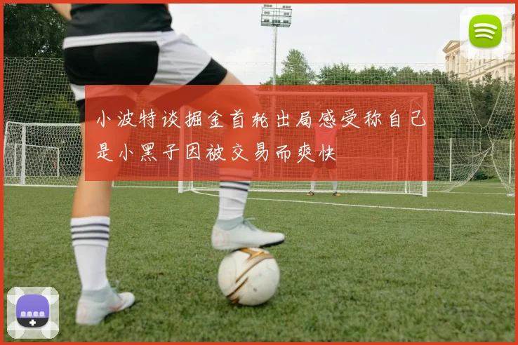 小波特谈掘金首轮出局感受称自己是小黑子因被交易而爽快