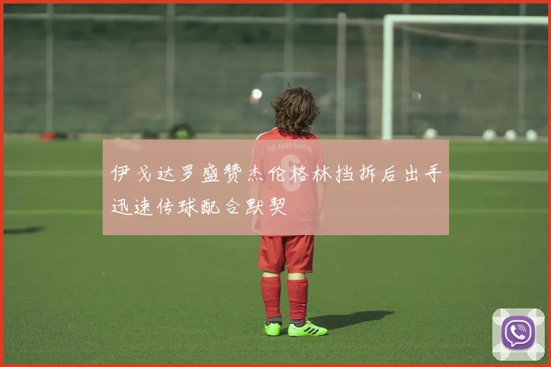 伊戈达罗盛赞杰伦格林挡拆后出手迅速传球配合默契