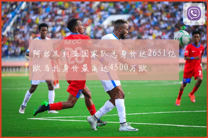 阿尔及利亚国家队总身价达2651亿欧马扎身价最高达4500万欧