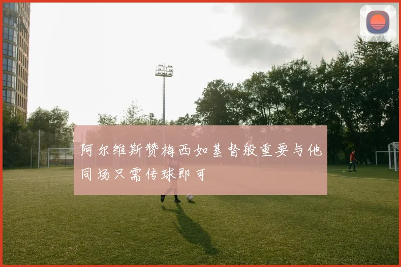 阿尔维斯赞梅西如基督般重要与他同场只需传球即可