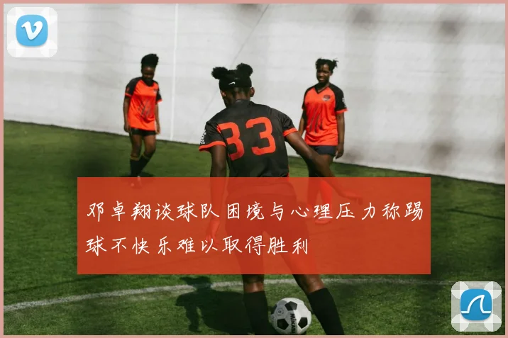 邓卓翔谈球队困境与心理压力称踢球不快乐难以取得胜利