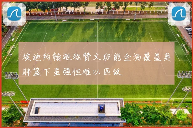 埃迪约翰逊称赞文班能全场覆盖奥胖篮下虽强但难以匹敌
