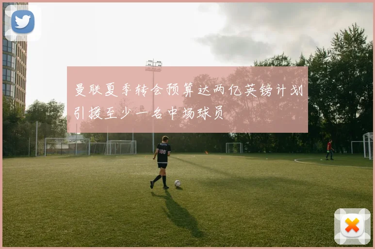 曼联夏季转会预算达两亿英镑计划引援至少一名中场球员